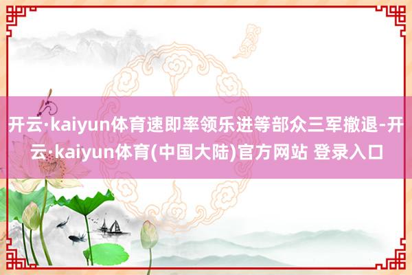 开云·kaiyun体育速即率领乐进等部众三军撤退-开云·kaiyun体育(中国大陆)官方网站 登录入口