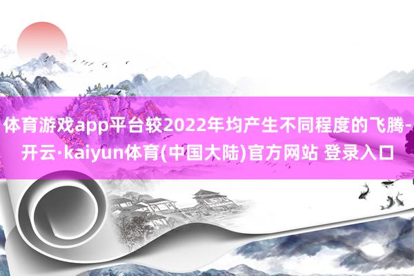 体育游戏app平台较2022年均产生不同程度的飞腾-开云·kaiyun体育(中国大陆)官方网站 登录入口