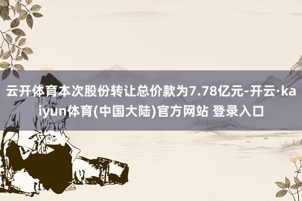 云开体育本次股份转让总价款为7.78亿元-开云·kaiyun体育(中国大陆)官方网站 登录入口