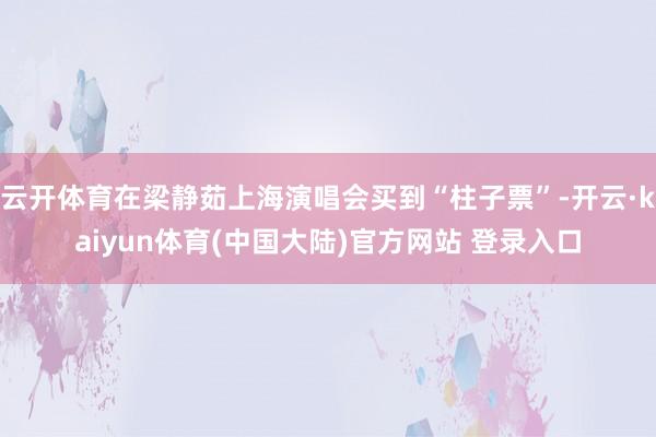 云开体育在梁静茹上海演唱会买到“柱子票”-开云·kaiyun体育(中国大陆)官方网站 登录入口