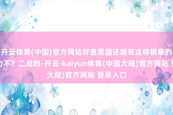 开云体育(中国)官方网站好意思国还能有这样横暴的军工实力不？二战时-开云·kaiyun体育(中国大陆)官方网站 登录入口