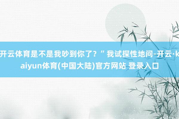 开云体育是不是我吵到你了？”我试探性地问-开云·kaiyun体育(中国大陆)官方网站 登录入口