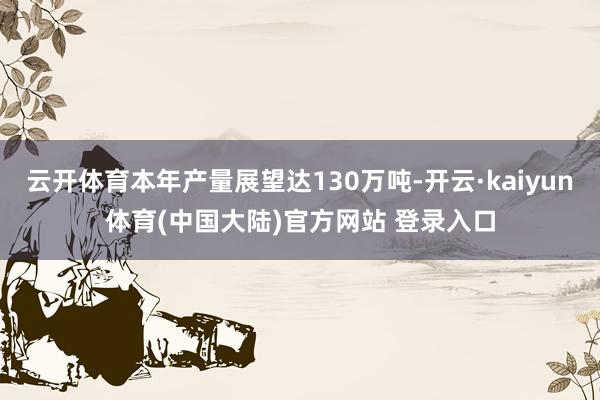 云开体育本年产量展望达130万吨-开云·kaiyun体育(中国大陆)官方网站 登录入口