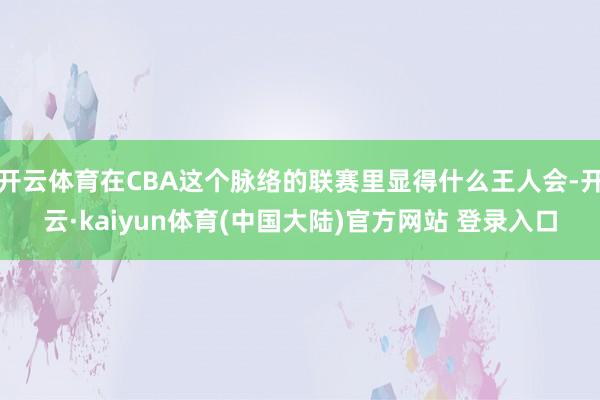 开云体育在CBA这个脉络的联赛里显得什么王人会-开云·kaiyun体育(中国大陆)官方网站 登录入口