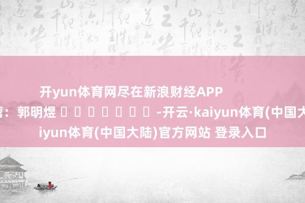 开yun体育网尽在新浪财经APP            						牵累裁剪：郭明煜 							-开云·kaiyun体育(中国大陆)官方网站 登录入口