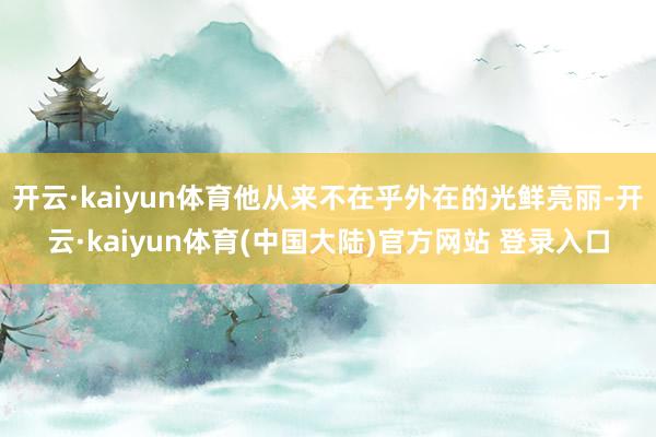 开云·kaiyun体育他从来不在乎外在的光鲜亮丽-开云·kaiyun体育(中国大陆)官方网站 登录入口