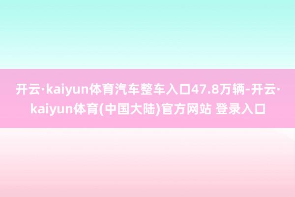 开云·kaiyun体育汽车整车入口47.8万辆-开云·kaiyun体育(中国大陆)官方网站 登录入口