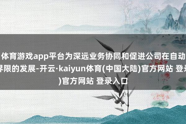 体育游戏app平台为深远业务协同和促进公司在自动驾驶界限的发展-开云·kaiyun体育(中国大陆)官方网站 登录入口