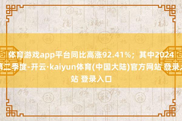 体育游戏app平台同比高涨92.41%；其中2024年第二季度-开云·kaiyun体育(中国大陆)官方网站 登录入口