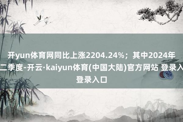 开yun体育网同比上涨2204.24%；其中2024年第二季度-开云·kaiyun体育(中国大陆)官方网站 登录入口