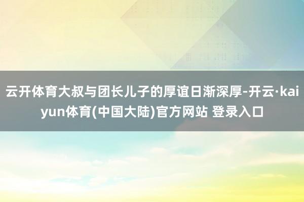 云开体育大叔与团长儿子的厚谊日渐深厚-开云·kaiyun体育(中国大陆)官方网站 登录入口