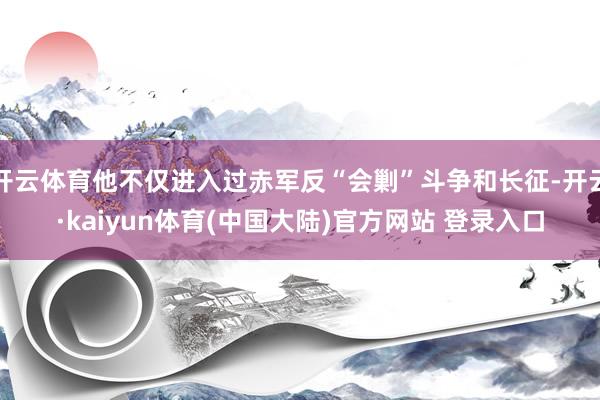 开云体育他不仅进入过赤军反“会剿”斗争和长征-开云·kaiyun体育(中国大陆)官方网站 登录入口