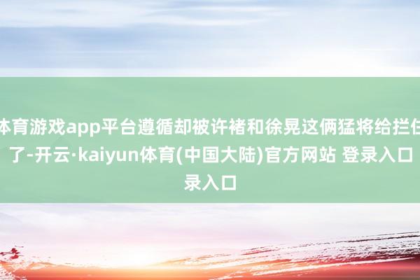 体育游戏app平台遵循却被许褚和徐晃这俩猛将给拦住了-开云·kaiyun体育(中国大陆)官方网站 登录入口