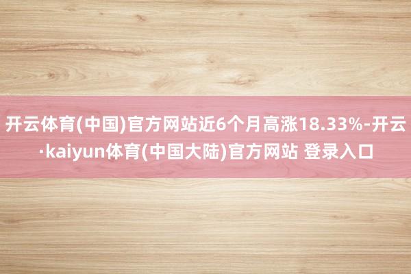 开云体育(中国)官方网站近6个月高涨18.33%-开云·kaiyun体育(中国大陆)官方网站 登录入口