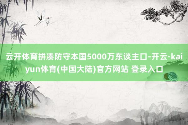 云开体育拼凑防守本国5000万东谈主口-开云·kaiyun体育(中国大陆)官方网站 登录入口