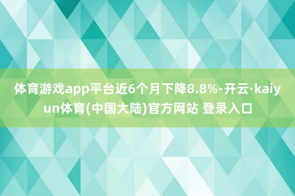 体育游戏app平台近6个月下降8.8%-开云·kaiyun体育(中国大陆)官方网站 登录入口