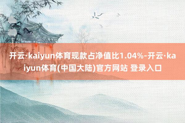 开云·kaiyun体育现款占净值比1.04%-开云·kaiyun体育(中国大陆)官方网站 登录入口