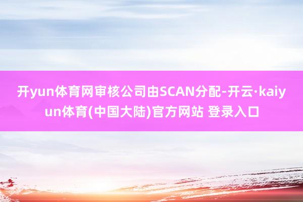 开yun体育网审核公司由SCAN分配-开云·kaiyun体育(中国大陆)官方网站 登录入口