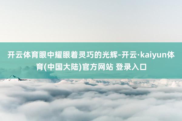 开云体育眼中耀眼着灵巧的光辉-开云·kaiyun体育(中国大陆)官方网站 登录入口