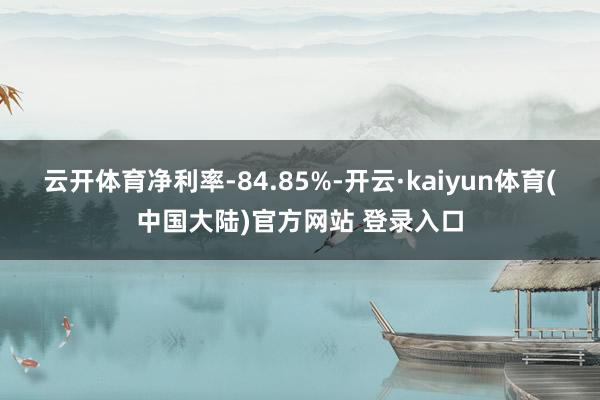 云开体育净利率-84.85%-开云·kaiyun体育(中国大陆)官方网站 登录入口