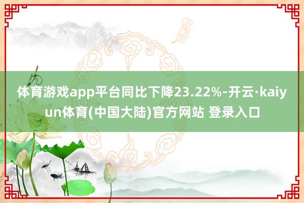 体育游戏app平台同比下降23.22%-开云·kaiyun体育(中国大陆)官方网站 登录入口