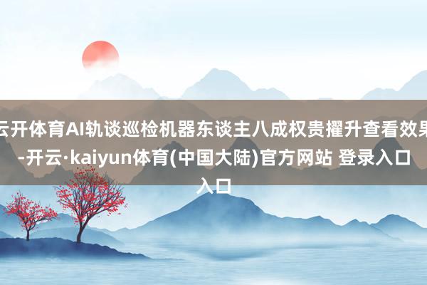 云开体育AI轨谈巡检机器东谈主八成权贵擢升查看效果-开云·kaiyun体育(中国大陆)官方网站 登录入口