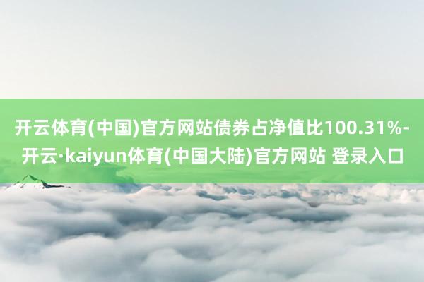 开云体育(中国)官方网站债券占净值比100.31%-开云·kaiyun体育(中国大陆)官方网站 登录入口